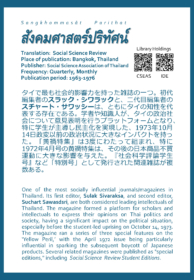 Sangkhommas Parithat สังคมศาสตร์ปริทัศน์ Translation: Social Science Review Place of publication: Bangkok, Thailand Publisher: Social Science Association of Thailand Frequency: Quarterly, Monthly Publication period: 1963-1976  タイで最も社会的影響力を持った雑誌の一つ。初代編集者のスラック・シワラックと、二代目編集者のスチャート・サワッシーは、ともにタイの知性を代表する存在である。学者や知識人が、タイの政治社会について意見表明を行うプラットフォームとなり、特に学生が主導し民主化を実現した、1973年10月14日政変以前の政治状況に大きなインパクトを持った。「黄禍特集」は3度にわたって組まれ、特に1972年4月号の黄禍特集は、その後の日本商品不買運動に大きな影響を与えた。『社会科学評論学生号』など「特別号」として発行された関連雑誌が複数ある。  One of the most influential journals/magazines in Thailand. Its first editor, Sulak Sivaraksa, and second editor, Suchart Sawasdsri, are both considered. The magazine formed a platform for scholars and intellectuals to express their opinions on Thai politics and society, having a significant impact on the political situation, especially before the student-led uprising on October 14, 1973. The magazine ran a series of three special features on the ‘Yellow Peril,’ with the April 1972 issue being particularly influential in sparking the subsequent boycott of Japanese products. Several related magazines were published as "special editions," including Social Science Review Student Editions.