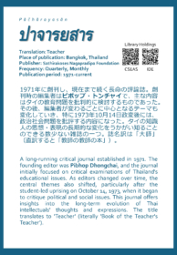 Pāčhārayasān ปาจารยสาร Translation: Teacher Place of publication: Bangkok, Thailand Publisher: Sathirakoses Nagapradipa Foundation Frequency: Quarterly, Monthly Publication period: 1971-current   1971年に創刊し、現在まで続く長命の評論誌。創刊時の編集者はピポップ・トンチャイで、主な内容はタイの教育問題を批判的に検討するものであった。その後、編集者が変わるごとに中心となるテーマも変化していき、特に1973年10月14日政変後には、政治社会問題を批評する内容になった。タイの知識人の思想・表現の長期的な変化をうかがい知ることのできる数少ない雑誌の一つ。誌名訳は「大師」（直訳すると「教師の教師の本」）。  A long-running critical journal established in 1971. The founding editor was Pibhop Dhongchai, and the journal initially focused on critical examinations of Thailand's educational issues. As editors changed over time, the central themes also shifted, particularly after the student-led uprising on October 14, 1973, when it began to critique political and social issues. This journal offers insights into the long-term evolution of Thai intellectuals' thoughts and expressions. The title translates to 'Teacher' (literally 'Book of the Teacher's Teacher').