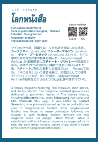 Lōk Nangsư̄ โลกหนังสือ Translation: Book World Place of publication: Bangkok, Thailand Publisher: Duang Kamon Frequency: Monthly Publication period: 1977-1983  タイの文学作品、短編小説、文芸批評を掲載した文芸誌。シーブラパー（1978年11月号）やシーダーオルアン（1979年4月号）、チット・プーミサック（1979年5月号）といった、タイ文学史に名を刻む作家の特集を組んだ。Sangkommasat Parithat2代目編集長のスチャート・サワッシーが編集長である。同誌が1976年10月6日事件で廃刊に追い込まれた後、スチャートが新たに創刊した雑誌がLok Nangsuである。「本の世界」という誌名を掲げ、文芸誌としての特徴を打ち出しているが、特に初期は、Sangkommasat Parithatの継続を思わせるような社会批評が含まれていた。  A literary magazine featuring Thai literature, short stories, and literary criticism. The magazine published special issues dedicated to prominent figures in Thai literary history, including Sriburapha (Nov. 1978), Sidaoruang (Apr. 1979), and Chit Phumisak (May 1979). It was edited by Suchart Sawasdsri, who previously served as the second editor-in-chief of Sangkommasat Parithat. After Sangkommasat Parithat was forced to cease publication following the October 6, 1976 incident, Suchart launched this new magazine called Lok Nangsu ('Book World'). While it established itself as a literary magazine as suggested by its title, the early issues notably carried sharp social criticism reminiscent of Sangkommasat Parithat.