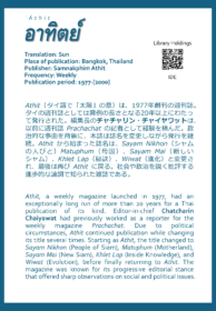 ʿĀthit อาทิตย์ Translation: Sun Place of publication: Bangkok, Thailand Publisher: Samnakphim Athit Frequency: Weekly Publication period: 1977-[2000]  Athit（タイ語で「太陽」の意）は、1977年創刊の週刊誌。タイの週刊誌としては異例の長さとなる20年以上にわたって発行された。編集長のチャチャリン・チャイヤワットは、以前に週刊誌Prachachatの記者として経験を積んだ。政治的な事由を背景に、本誌は誌名を変更しながら発行を継続。Athitから始まった誌名は、Sayam Nikhon（シャムの人びと）Matuphum（母国）、Sayam Mai（新しいシャム）、Khlet Lap（秘訣）、Wiwat（進化）と変更され、最後は再びAthitに戻る。社会や政治を鋭く批評する進歩的な論調で知られた雑誌である。  Athit, a weekly magazine launched in 1977, had an exceptionally long run of more than 20 years for a Thai publication of its kind. Editor-in-chief Chatcharin Chaiyawat had previously worked as a reporter for the weekly magazine Prachachat. Due to political circumstances, Athit continued publication while changing its title several times. Starting as Athit, the title changed to Sayam Nikhon (People of Siam), Matuphum (Motherland), Sayam Mai (New Siam), Khlet Lap (Inside Knowledge), and Wiwat (Evolution), before finally returning to Athit. The magazine was known for its progressive editorial stance that offered sharp observations on social and political issues.