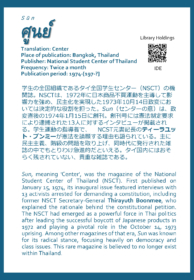 Sūn ศูนย์ Translation: Center Place of publication: Bangkok, Thailand Publisher: National Student Center of Thailand Frequency: Twice a month Publication period: 1974-[197-?]  学生の全国組織であるタイ全国学生センター（NSCT）の機関誌。NSCTは、1972年に日本商品不買運動を主導して影響力を強め、民主化を実現した1973年10月14日政変においては決定的な役割を担った。Sun（センターの意）は、政変直後の1974年1月15日に創刊。創刊号には憲法制定要求により逮捕された13人に対するインタビューが掲載される。学生運動の指導者で、 NCST元書記長のティーラユット・ブンミーが憲法を請願する理由も語られている。主に民主主義、階級の問題を取り上げ、同時代に発行された雑誌の中でもとりわけ急進的だといえる。タイ国内にはおそらく残されていない、貴重な雑誌である。  Sun, meaning 'Center', was the magazine of the National Student Center of Thailand (NSCT). First published on January 15, 1974, its inaugural issue featured interviews with 13 activists arrested for demanding a constitution, including former NSCT Secretary-General Thirayuth Boonmee, who explained the rationale behind the constitutional petition. The NSCT had emerged as a powerful force in Thai politics after leading the successful boycott of Japanese products in 1972 and playing a pivotal role in the October 14, 1973 uprising. Among other magazines of that era, Sun was known for its radical stance, focusing heavily on democracy and class issues. This rare magazine is believed to no longer exist within Thailand.