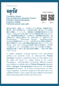 Čhaturat จตุรัส Translation: Square Place of publication: Bangkok, Thailand Publisher: Chaturat Newspaper Frequency: Weekly Publication period: 1975-1976  国内外の政治・経済ニュースを取り上げた週刊誌。編集長のパンサック・ウィンヤラットは、1980年代以降、繰り返しタイの政治舞台に登場し、ペートンターン現政権でも政策顧問を任された人物である。Chaturatでは各分野にそれぞれ編集者が割り当てられている。国内問題はピポップ・トンチャイ、経済問題はランサン・タナポンパン、論説はスチャート・サワッシーで、当時それぞれPacharayasan、Thammasat Journal、Sangkhommasat Parithatの編集長を担っていた。1970年代半ばは雑誌が爆発的に増えた時期だが、同じ人物が複数の雑誌を掛け持ちしていたことが分かる。なお、同じくChaturatを誌名に掲げた月刊誌が、1970年に出版されていた。小さな知識人コミュニティが出版した同誌は、言論統制が厳しい時代に鋭い政治批評を展開し、3号か4号で廃刊となっている。  A weekly magazine covering domestic and international political and economic news. Its editor-in-chief, Pansak Vinyaratn, has been a prominent figure in Thai politics since the 1980s and serves as a policy advisor to the current Paetongtarn administration. At Chaturat, different sections were headed by notable editors: Pibhop Dhongchai(domestic affairs), Rangsan Thanaphonphan (economics), and Suchart Sawasdsri(editorials) - all of whom simultaneously ran other major magazines. A previous magazine of the same name was published briefly in 1970, producing sharp political commentary before being discontinued after just a few issues.