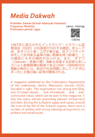 Media Dakwah Publisher: Dewan Da'wah Islamiyah Indonesia Frequency: Monthly Publication period: 1990-  1967年に設立されたインドネシア・イスラーム宣教協会（DDII）の出版部が刊行する雑誌。反シーア派、反キリスト教・ユダヤ教主義、反アフマディヤ派そして反共産主義等の強い見解を持つ組織で、この雑誌にもその傾向がみられる。また、ダアワ（Dakwah：宣教の意）活動を促進する記事も多い。スハルト政権崩壊の前後である1990～2000年代の激動の時代には、政治や社会問題に対してイデオロギー的に主張の強い記事が散見される。  A magazine published by the Publications Department of the Indonesian Islamic Missionary Society (DDII), founded in 1967. The organization has strong anti-Shia, anti-Christian-Jewish, anti-Ahmadiyah and anti-communist views, which can be seen in this magazine. It also has many articles promoting dakwah (missionary) activities. During the turbulent 1990s and 2000s, around the time of the fall of the Suharto regime, there were a number of articles with strong ideological arguments on political and social issues.